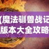 (魔法驯兽战记版本大全攻略)魔法驯兽战记版本大全，全面解析与深度探讨