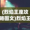 (烈焰王座攻略图文)烈焰王座全面攻略，从入门到精通