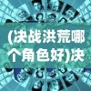 (决战洪荒哪个角色好)决战洪荒手游四大地图攻略详解及常见问题解答