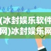 (冰封娱乐软件网)冰封娱乐网的新面貌，转型与变革