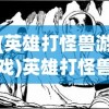 (英雄打怪兽游戏)英雄打怪兽遗迹勇士，古老传说与现代冒险的交融
