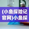 (小鱼探险记官网)小鱼探险记网站，儿童探险教育的数字海洋乐园