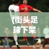 (街头足球下架了吗现在)街头足球，游戏是否已下架？解析背后的原因与现状