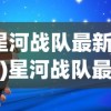 (星河战队最新消息)星河战队最新消息，新动态、新内容、新展望