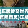 (正版传奇世界官网首页)正版传奇世界官网，探索游戏世界的门户
