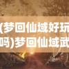 (梦回仙域好玩吗)梦回仙域武略图，探寻神秘世界的奇幻之旅