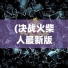 (决战火柴人最新版本破)决战火柴人内购修改版，深度解析与常见问题解答