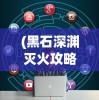 (黑石深渊灭火攻略大全)黑石深渊灭火攻略详解及常见问题解答