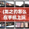 (龙之刃怎么在手机上玩视频教学)龙之刃，手机端的冒险之旅