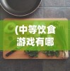 (中等饮食游戏有哪些)中等饮食游戏，连接虚拟与现实的美食之旅