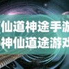 (仙道神途手游)神仙道途游戏，探索奇幻世界的无尽魅力