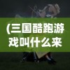 (三国酷跑游戏叫什么来着)揭秘三国酷跑游戏的全称及背后故事