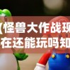 (怪兽大作战现在还能玩吗知乎)怪兽大作战现在还能玩吗，游戏状态与玩家体验探讨