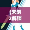 (末剑2解锁全版下载)末剑2免付费解锁版，游戏探索与全方位解析