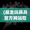(暴走玩具兵官方网站在线观看)暴走玩具兵官方网站——深度解析与常见问题解答
