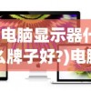 (电脑显示器什么牌子好?)电脑显示器什么牌子好？2021年度品牌排行榜及深度解析