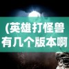 (英雄打怪兽有几个版本啊)英雄打怪兽，多重版本下的冒险之旅