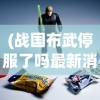 (战国布武停服了吗最新消息)关于战国布武停服了吗的探讨与解析