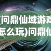 (问鼎仙域游戏怎么玩)问鼎仙域游戏，探索奇幻世界的无尽魅力