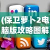 (保卫萝卜2电脑版攻略图解大全)保卫萝卜2电脑版攻略图解大全，从新手到高手的全面指南