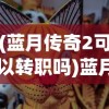 (蓝月传奇2可以转职吗)蓝月传奇2游戏转区功能解析及常见问题解答