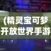 (精灵宝可梦开放世界手游)探索奇幻世界，3D宝可梦开放世界手游引领新潮流
