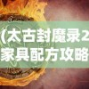 (太古封魔录2家具配方攻略大全)太古封魔录2家具配方攻略详解及常见问题解答