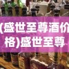 (盛世至尊酒价格)盛世至尊酒，传承经典，品味卓越