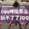 (qq神仙怎么玩不了了)QQ神仙，游戏是否仍然可玩？