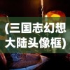(三国志幻想大陆头像框)三国志幻想大陆头像，深度解析与探索