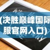 (决胜巅峰国际服官网入口)决胜巅峰国际服下载指南及常见问题解答