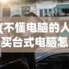 (不懂电脑的人买台式电脑怎么买和谐号)不懂电脑的人如何购买台式电脑——初学者购买指南