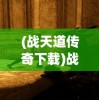 (战天道传奇下载)战天道传奇，探索传奇世界的无尽奥秘