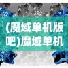 (魔域单机版吧)魔域单机版，游戏探索与常见问题解答