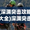 (深渊突击攻略大全)深渊突击攻略大全，从入门到精通的全方位指南