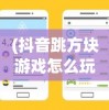 (抖音跳方块游戏怎么玩)抖音跳方块游戏，挑战与乐趣并存