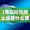 (海岛纪元终止运营什么意思)海岛纪元终止运营，一个时代的终结与未来的思考
