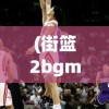 (街篮2bgm)街篮2，全新篮球竞技体验的深度介绍