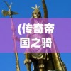 (传奇帝国之骑士荣耀无限钻石版下载)传奇帝国之骑士荣耀，无限钻石引领荣耀之路