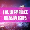 (乱世神姬红包是真的吗)乱世神姬红包版，游戏魅力与红包福利的双重体验