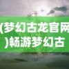 (梦幻古龙官网)畅游梦幻古龙2024，探寻奇幻世界的无限魅力