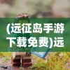 (远征岛手游下载免费)远征岛手游，探索未知世界的奇幻冒险之旅