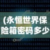 (永恒世界保险箱密码多少啊)永恒世界保险箱密码，探索与解析