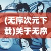 (无序次元下载)关于无序次元是否下架的探讨