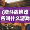 (魔斗战境改名叫什么游戏)魔斗战境更名新探，游戏转型与玩家期待