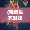 (弹雨生死游戏免费阅读)弹雨生死游戏，挑战与冒险的极致体验