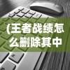 (王者战绩怎么删除其中一个)如何删除王者战绩，详细步骤与常见问题解答