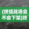 (终结战场会不会下架)终结战场会重新上线吗？全面分析与预测