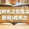 (时光之石怎么获得)时光之晶游戏攻略大全及常见问题解答