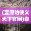 (壹原始侠义天下官网)壹原始侠义天下，探寻古老侠义精神的现代诠释